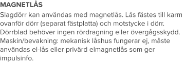 MAGNETLÅS Slagdörr kan användas med magnetlås. Lås fästes till karm ovanför dörr (separat fästplatta) och motstycke i dörr. Dörrblad behöver ingen rördragning eller övergågsskydd. Maskin/bevakning: mekanisk låshus fungerar ej, måste användas el-lås eller privärd elmagnetlås som ger impulsinfo.