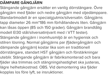 DÄMPARE GÅNGJÄRN Stängande gångjärn ersätter en vanlig dörrstängare. Övre gångjärn med fjäder och nedre gångjärn med oljedämppare. Standartmodell är en specialgjutmix/silversatin. Gångjärns tapp diameter 26 mm*186 mm förhållandevis liten. Gångjärn kan låsas öppen (85 och 150 grader). Gångjärn brandtålig modell El30 stål/silversatin(varit med i VTT tester). Stängande gångjärn i inomhusmiljö är en hygienisk och stilren lösning. Normal gångjärns par (fjädergångjärn och dämpande gångjärn) kostar lika som en traditionell dörrstängare, standart HST gångjärn och förstärkningar uteblir. Stängande gångjärn är fabriksmonterad och bara fjäder ska trimmas och stängningshastighet ska justeras, lägre helhetskostnad. OBS. Vid demontering ska fjäder kopplas los före lyft, se insruktioner.