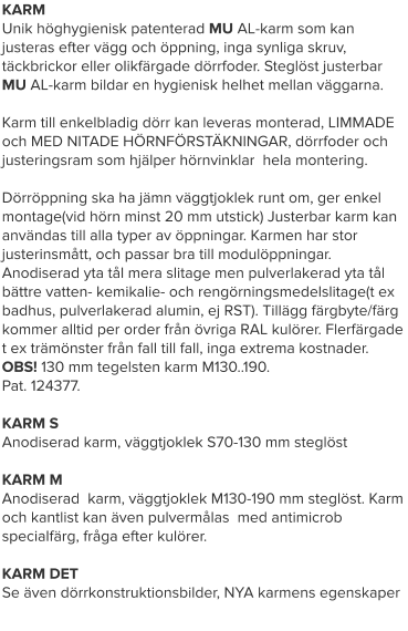 KARM Unik höghygienisk patenterad MU AL-karm som kan justeras efter vägg och öppning, inga synliga skruv, täckbrickor eller olikfärgade dörrfoder. Steglöst justerbar MU AL-karm bildar en hygienisk helhet mellan väggarna.  Karm till enkelbladig dörr kan leveras monterad, LIMMADE och MED NITADE HÖRNFÖRSTÄKNINGAR, dörrfoder och justeringsram som hjälper hörnvinklar  hela montering. Dörröppning ska ha jämn väggtjoklek runt om, ger enkel montage(vid hörn minst 20 mm utstick) Justerbar karm kan användas till alla typer av öppningar. Karmen har stor justerinsmått, och passar bra till modulöppningar. Anodiserad yta tål mera slitage men pulverlakerad yta tål bättre vatten- kemikalie- och rengörningsmedelslitage(t ex badhus, pulverlakerad alumin, ej RST). Tillägg färgbyte/färg kommer alltid per order från övriga RAL kulörer. Flerfärgade t ex trämönster från fall till fall, inga extrema kostnader. OBS! 130 mm tegelsten karm M130..190. Pat. 124377.KARM SAnodiserad karm, väggtjoklek S70-130 mm steglöstKARM MAnodiserad  karm, väggtjoklek M130-190 mm steglöst. Karm och kantlist kan även pulvermålas  med antimicrob specialfärg, fråga efter kulörer.KARM DETSe även dörrkonstruktionsbilder, NYA karmens egenskaper    