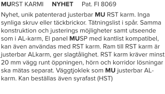 MURST KARMI     NYHET     Pat. FI 8069 Nyhet, unik patenterad justerbar MU RST karm. Inga synliga skruv eller täckbrickor. Tätningslist i spår. Samma konstruktion och justerings möjligheter samt utseende som i AL-karm, El panel MUSP med kantlist kompatibel, kan även användas med RST karm. Ram till RST karm är justerbar ALkarm, ger slagtålighet. RST karm kräver minst 20 mm vägg runt öppningen, hörn och korridor lösningar ska mätas separat. Väggtjoklek som MU justerbar AL-karm. Kan beställas även syrafast (HST)
