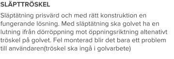 SLÄPTTRÖSKEL Släptätning prisvärd och med rätt konstruktion en fungerande lösning. Med släptätning ska golvet ha en lutning ifrån dörröppning mot öppningsriktning altenativt tröskel på golvet. Fel monterad blir det bara ett problem till användaren(tröskel ska ingå i golvarbete)