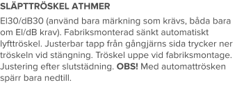 SLÄPTTRÖSKEL ATHMER El30/dB30 (använd bara märkning som krävs, båda bara om El/dB krav). Fabriksmonterad sänkt automatiskt lyfttröskel. Justerbar tapp från gångjärns sida trycker ner tröskeln vid stängning. Tröskel uppe vid fabriksmontage. Justering efter slutstädning. OBS! Med automattrösken spärr bara nedtill.