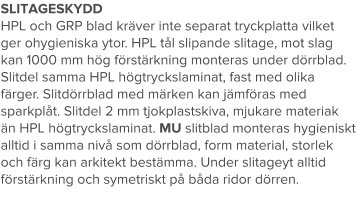 SLITAGESKYDD HPL och GRP blad kräver inte separat tryckplatta vilket ger ohygieniska ytor. HPL tål slipande slitage, mot slag kan 1000 mm hög förstärkning monteras under dörrblad. Slitdel samma HPL högtryckslaminat, fast med olika färger. Slitdörrblad med märken kan jämföras med sparkplåt. Slitdel 2 mm tjokplastskiva, mjukare materiak än HPL högtryckslaminat. MU slitblad monteras hygieniskt alltid i samma nivå som dörrblad, form material, storlek och färg kan arkitekt bestämma. Under slitageyt alltid förstärkning och symetriskt på båda ridor dörren.