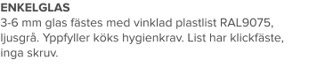 ENKELGLAS 3-6 mm glas fästes med vinklad plastlist RAL9075, ljusgrå. Yppfyller köks hygienkrav. List har klickfäste, inga skruv.