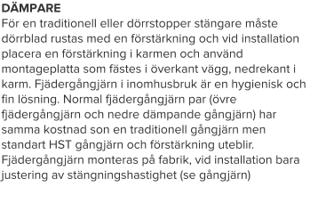DÄMPARE För en traditionell eller dörrstopper stängare måste dörrblad rustas med en förstärkning och vid installation placera en förstärkning i karmen och använd montageplatta som fästes i överkant vägg, nedrekant i karm. Fjädergångjärn i inomhusbruk är en hygienisk och fin lösning. Normal fjädergångjärn par (övre fjädergångjärn och nedre dämpande gångjärn) har samma kostnad son en traditionell gångjärn men standart HST gångjärn och förstärkning uteblir. Fjädergångjärn monteras på fabrik, vid installation bara justering av stängningshastighet (se gångjärn)