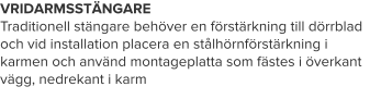 VRIDARMSSTÄNGARE Traditionell stängare behöver en förstärkning till dörrblad och vid installation placera en stålhörnförstärkning i karmen och använd montageplatta som fästes i överkant vägg, nedrekant i karm