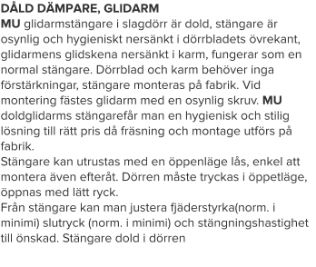 DÅLD DÄMPARE, GLIDARM MU glidarmstängare i slagdörr är dold, stängare är osynlig och hygieniskt nersänkt i dörrbladets övrekant, glidarmens glidskena nersänkt i karm, fungerar som en normal stängare. Dörrblad och karm behöver inga förstärkningar, stängare monteras på fabrik. Vid montering fästes glidarm med en osynlig skruv. MU doldglidarms stängarefår man en hygienisk och stilig lösning till rätt pris då fräsning och montage utförs på fabrik.Stängare kan utrustas med en öppenläge lås, enkel att montera även efteråt. Dörren måste tryckas i öppetläge, öppnas med lätt ryck.Från stängare kan man justera fjäderstyrka(norm. i minimi) slutryck (norm. i minimi) och stängningshastighet till önskad. Stängare dold i dörren
