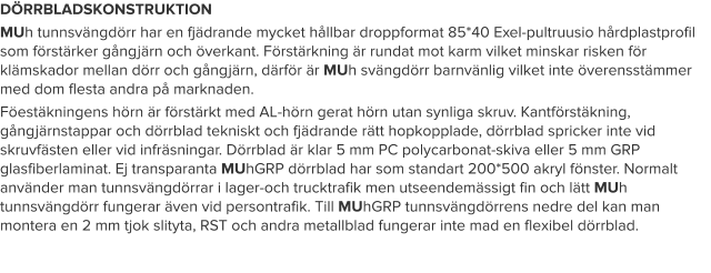 DÖRRBLADSKONSTRUKTION MUh tunnsvängdörr har en fjädrande mycket hållbar droppformat 85*40 Exel-pultruusio hårdplastprofil som förstärker gångjärn och överkant. Förstärkning är rundat mot karm vilket minskar risken för klämskador mellan dörr och gångjärn, därför är MUh svängdörr barnvänlig vilket inte överensstämmer med dom flesta andra på marknaden. Föestäkningens hörn är förstärkt med AL-hörn gerat hörn utan synliga skruv. Kantförstäkning, gångjärnstappar och dörrblad tekniskt och fjädrande rätt hopkopplade, dörrblad spricker inte vid skruvfästen eller vid infräsningar. Dörrblad är klar 5 mm PC polycarbonat-skiva eller 5 mm GRP glasfiberlaminat. Ej transparanta MUhGRP dörrblad har som standart 200*500 akryl fönster. Normalt använder man tunnsvängdörrar i lager-och trucktrafik men utseendemässigt fin och lätt MUh tunnsvängdörr fungerar även vid persontrafik. Till MUhGRP tunnsvängdörrens nedre del kan man montera en 2 mm tjok slityta, RST och andra metallblad fungerar inte mad en flexibel dörrblad.