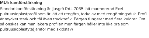 MUh kantförstärkning Standartkantförstärkning är ljusgrå RAL 7035 lätt marmorerad Exel-pultruusioplastprofil som är lätt att rengöra, torka av med rengörningsduk. Profil är mycket stark och tål även trucktrafik. Färgen fungerar med flera kulörer. Om så önskas kan man lakera profilen men färgen håller inte lika bra som pultruusioplastyta(jämför med skidstav)