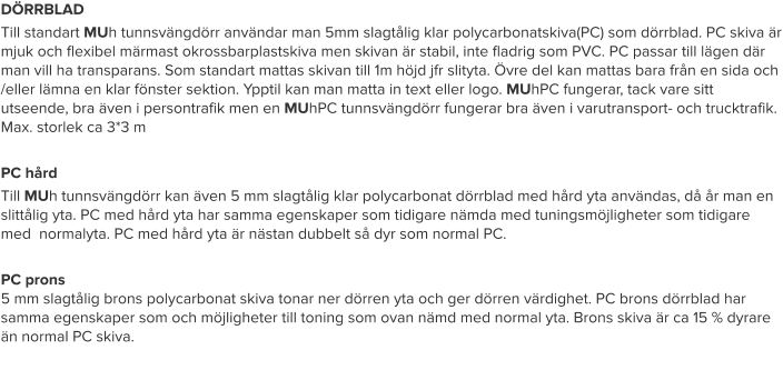 DÖRRBLAD Till standart MUh tunnsvängdörr användar man 5mm slagtålig klar polycarbonatskiva(PC) som dörrblad. PC skiva är mjuk och flexibel märmast okrossbarplastskiva men skivan är stabil, inte fladrig som PVC. PC passar till lägen där man vill ha transparans. Som standart mattas skivan till 1m höjd jfr slityta. Övre del kan mattas bara från en sida och /eller lämna en klar fönster sektion. Ypptil kan man matta in text eller logo. MUhPC fungerar, tack vare sitt utseende, bra även i persontrafik men en MUhPC tunnsvängdörr fungerar bra även i varutransport- och trucktrafik. Max. storlek ca 3*3 m  PC hård Till MUh tunnsvängdörr kan även 5 mm slagtålig klar polycarbonat dörrblad med hård yta användas, då år man en slittålig yta. PC med hård yta har samma egenskaper som tidigare nämda med tuningsmöjligheter som tidigare med  normalyta. PC med hård yta är nästan dubbelt så dyr som normal PC.  PC prons5 mm slagtålig brons polycarbonat skiva tonar ner dörren yta och ger dörren värdighet. PC brons dörrblad har samma egenskaper som och möjligheter till toning som ovan nämd med normal yta. Brons skiva är ca 15 % dyrare än normal PC skiva.