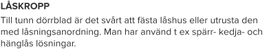 LÅSKROPP Till tunn dörrblad är det svårt att fästa låshus eller utrusta den med låsningsanordning. Man har använd t ex spärr- kedja- och hänglås lösningar.