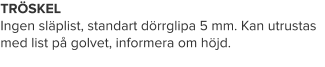 TRÖSKELIngen släplist, standart dörrglipa 5 mm. Kan utrustas med list på golvet, informera om höjd.