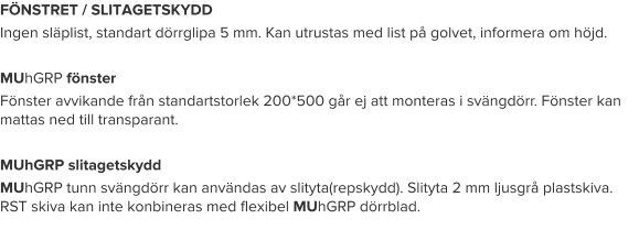 FÖNSTRET / SLITAGETSKYDD Ingen släplist, standart dörrglipa 5 mm. Kan utrustas med list på golvet, informera om höjd.  MUhGRP fönster Fönster avvikande från standartstorlek 200*500 går ej att monteras i svängdörr. Fönster kan mattas ned till transparant.  MUhGRP slitagetskydd MUhGRP tunn svängdörr kan användas av slityta(repskydd). Slityta 2 mm ljusgrå plastskiva. RST skiva kan inte konbineras med flexibel MUhGRP dörrblad.