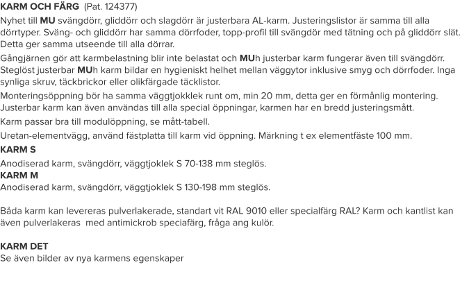KARM OCH FÄRG  (Pat. 124377) Nyhet till MU svängdörr, gliddörr och slagdörr är justerbara AL-karm. Justeringslistor är samma till alla dörrtyper. Sväng- och gliddörr har samma dörrfoder, topp-profil till svängdör med tätning och på gliddörr slät. Detta ger samma utseende till alla dörrar. Gångjärnen gör att karmbelastning blir inte belastat och MUh justerbar karm fungerar även till svängdörr. Steglöst justerbar MUh karm bildar en hygieniskt helhet mellan väggytor inklusive smyg och dörrfoder. Inga synliga skruv, täckbrickor eller olikfärgade täcklistor. Monteringsöppning bör ha samma väggtjokklek runt om, min 20 mm, detta ger en förmånlig montering. Justerbar karm kan även användas till alla special öppningar, karmen har en bredd justeringsmått. Karm passar bra till modulöppning, se mått-tabell. Uretan-elementvägg, använd fästplatta till karm vid öppning. Märkning t ex elementfäste 100 mm. KARM S Anodiserad karm, svängdörr, väggtjoklek S 70-138 mm steglös.KARM MAnodiserad karm, svängdörr, väggtjoklek S 130-198 mm steglös.Båda karm kan levereras pulverlakerade, standart vit RAL 9010 eller specialfärg RAL? Karm och kantlist kan även pulverlakeras  med antimickrob speciafärg, fråga ang kulör.KARM DETSe även bilder av nya karmens egenskaper   
