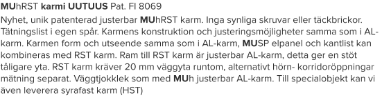 MUhRST karmi UUTUUS Pat. FI 8069 Nyhet, unik patenterad justerbar MUhRST karm. Inga synliga skruvar eller täckbrickor. Tätningslist i egen spår. Karmens konstruktion och justeringsmöjligheter samma som i AL-karm. Karmen form och utseende samma som i AL-karm, MUSP elpanel och kantlist kan kombineras med RST karm. Ram till RST karm är justerbar AL-karm, detta ger en stöt tåligare yta. RST karm kräver 20 mm väggyta runtom, alternativt hörn- korridoröppningar mätning separat. Väggtjokklek som med MUh justerbar AL-karm. Till specialobjekt kan vi även leverera syrafast karm (HST)