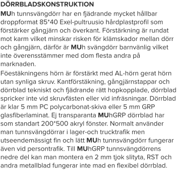 DÖRRBLADSKONSTRUKTION MUh tunnsvängdörr har en fjädrande mycket hållbar droppformat 85*40 Exel-pultruusio hårdplastprofil som förstärker gångjärn och överkant. Förstärkning är rundat mot karm vilket minskar risken för klämskador mellan dörr och gångjärn, därför är MUh svängdörr barnvänlig vilket inte överensstämmer med dom flesta andra på marknaden. Föestäkningens hörn är förstärkt med AL-hörn gerat hörn utan synliga skruv. Kantförstäkning, gångjärnstappar och dörrblad tekniskt och fjädrande rätt hopkopplade, dörrblad spricker inte vid skruvfästen eller vid infräsningar. Dörrblad är klar 5 mm PC polycarbonat-skiva eller 5 mm GRP glasfiberlaminat. Ej transparanta MUhGRP dörrblad har som standart 200*500 akryl fönster. Normalt använder man tunnsvängdörrar i lager-och trucktrafik men utseendemässigt fin och lätt MUh tunnsvängdörr fungerar även vid persontrafik. Till MUhGRP tunnsvängdörrens nedre del kan man montera en 2 mm tjok slityta, RST och andra metallblad fungerar inte mad en flexibel dörrblad.