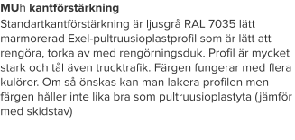 MUh kantförstärkning Standartkantförstärkning är ljusgrå RAL 7035 lätt marmorerad Exel-pultruusioplastprofil som är lätt att rengöra, torka av med rengörningsduk. Profil är mycket stark och tål även trucktrafik. Färgen fungerar med flera kulörer. Om så önskas kan man lakera profilen men färgen håller inte lika bra som pultruusioplastyta (jämför med skidstav)