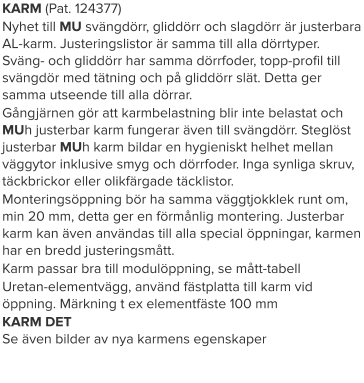 KARM (Pat. 124377) Nyhet till MU svängdörr, gliddörr och slagdörr är justerbara AL-karm. Justeringslistor är samma till alla dörrtyper. Sväng- och gliddörr har samma dörrfoder, topp-profil till svängdör med tätning och på gliddörr slät. Detta ger samma utseende till alla dörrar. Gångjärnen gör att karmbelastning blir inte belastat och MUh justerbar karm fungerar även till svängdörr. Steglöst justerbar MUh karm bildar en hygieniskt helhet mellan väggytor inklusive smyg och dörrfoder. Inga synliga skruv, täckbrickor eller olikfärgade täcklistor. Monteringsöppning bör ha samma väggtjokklek runt om, min 20 mm, detta ger en förmånlig montering. Justerbar karm kan även användas till alla special öppningar, karmen har en bredd justeringsmått. Karm passar bra till modulöppning, se mått-tabell Uretan-elementvägg, använd fästplatta till karm vid öppning. Märkning t ex elementfäste 100 mm KARM DETSe även bilder av nya karmens egenskaper