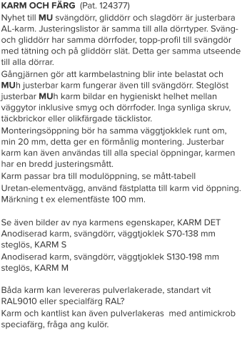 KARM OCH FÄRG  (Pat. 124377) Nyhet till MU svängdörr, gliddörr och slagdörr är justerbara AL-karm. Justeringslistor är samma till alla dörrtyper. Sväng- och gliddörr har samma dörrfoder, topp-profil till svängdör med tätning och på gliddörr slät. Detta ger samma utseende till alla dörrar. Gångjärnen gör att karmbelastning blir inte belastat och MUh justerbar karm fungerar även till svängdörr. Steglöst justerbar MUh karm bildar en hygieniskt helhet mellan väggytor inklusive smyg och dörrfoder. Inga synliga skruv, täckbrickor eller olikfärgade täcklistor. Monteringsöppning bör ha samma väggtjokklek runt om, min 20 mm, detta ger en förmånlig montering. Justerbar karm kan även användas till alla special öppningar, karmen har en bredd justeringsmått. Karm passar bra till modulöppning, se mått-tabell Uretan-elementvägg, använd fästplatta till karm vid öppning. Märkning t ex elementfäste 100 mm. Se även bilder av nya karmens egenskaper, KARM DETAnodiserad karm, svängdörr, väggtjoklek S70-138 mm steglös, KARM S Anodiserad karm, svängdörr, väggtjoklek S130-198 mm steglös, KARM MBåda karm kan levereras pulverlakerade, standart vit RAL9010 eller specialfärg RAL? Karm och kantlist kan även pulverlakeras  med antimickrob speciafärg, fråga ang kulör.