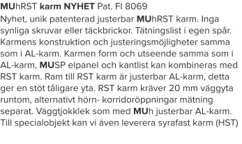 MUhRST karm NYHET Pat. FI 8069 Nyhet, unik patenterad justerbar MUhRST karm. Inga synliga skruvar eller täckbrickor. Tätningslist i egen spår. Karmens konstruktion och justeringsmöjligheter samma som i AL-karm. Karmen form och utseende samma som i AL-karm, MUSP elpanel och kantlist kan kombineras med RST karm. Ram till RST karm är justerbar AL-karm, detta ger en stöt tåligare yta. RST karm kräver 20 mm väggyta runtom, alternativt hörn- korridoröppningar mätning separat. Väggtjokklek som med MUh justerbar AL-karm. Till specialobjekt kan vi även leverera syrafast karm (HST)