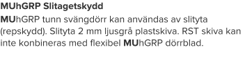 MUhGRP Slitagetskydd MUhGRP tunn svängdörr kan användas av slityta (repskydd). Slityta 2 mm ljusgrå plastskiva. RST skiva kan inte konbineras med flexibel MUhGRP dörrblad.
