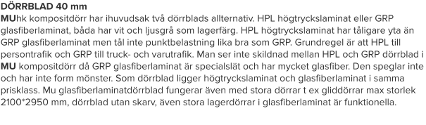DÖRRBLAD 40 mm MUhk kompositdörr har ihuvudsak två dörrblads allternativ. HPL högtryckslaminat eller GRP glasfiberlaminat, båda har vit och ljusgrå som lagerfärg. HPL högtryckslaminat har tåligare yta än GRP glasfiberlaminat men tål inte punktbelastning lika bra som GRP. Grundregel är att HPL till persontrafik och GRP till truck- och varutrafik. Man ser inte skildnad mellan HPL och GRP dörrblad i MU kompositdörr då GRP glasfiberlaminat är specialslät och har mycket glasfiber. Den speglar inte och har inte form mönster. Som dörrblad ligger högtryckslaminat och glasfiberlaminat i samma prisklass. Mu glasfiberlaminatdörrblad fungerar även med stora dörrar t ex gliddörrar max storlek 2100*2950 mm, dörrblad utan skarv, även stora lagerdörrar i glasfiberlaminat är funktionella.