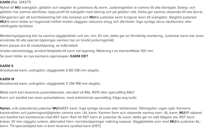 KARM (Pat. 124377) Nyhet till MU svängdörr, gliddörr och slagdörr är justerbara AL-karm. Justeringslistor är samma till alla dörrtyper. Sväng- och gliddörr har samma dörrfoder, topp-profil till svängdör med tätning och på gliddörr slät. Detta ger samma utseende till alla dörrar. Gångjärnen gör att karmbelastning blir inte belastat och MUhk justerbar karm fungerar även till svängdörr. Steglöst justerbar MUhk karm bildar en hygieniskt helhet mellan väggytor inklusive smyg och dörrfoder. Inga synliga skruv, täckbrickor eller olikfärgade täcklistor. Monteringsöppning bör ha samma väggtjokklek runt om, min 20 mm, detta ger en förmånlig montering. Justerbar karm kan även användas till alla special öppningar, karmen har en bredd justeringsmått. Karm passar bra till modulöppning, se mått-tabell. Uretan-elementvägg, använd fästplatta till karm vid öppning. Märkning t ex elementfäste 100 mm. Se även bilder av nya karmens egenskaper, KARM DET KARM SAnodiserad karm, svängdörr, väggtjoklek S 80-138 mm steglös.KARM MAnodiserad karm, svängdörr, väggtjoklek S 138-198 mm steglös.Båda karm kan levereras pulverlakerade, standart vit RAL 9010 eller specialfärg RAL? Karm och kantlist kan även pulverlakeras  med antimickrob speciafärg, fråga ang kulör.  Nyhet, unik patenterad justerbar MUhkRST karm. Inga synliga skruvar eller täckbrickor. Tätningslist i egen spår. Karmens konstruktion och justeringsmöjligheter samma som i AL-karm. Karmen form och utseende samma som i AL-karm, MUSP elpanel och kantlist kan kombineras med RST karm. Ram till RST karm är justerbar AL-karm, detta ger en stöt tåligare yta. RST karm kräver 20 mm väggyta runtom, alternativt hörn- korridoröppningar mätning separat. Väggtjokklek som med MUhk justerbar AL-karm. Till specialobjekt kan vi även leverera syrafast karm (HST)