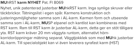 MUhRST karm NYHET Pat. FI 8069 Nyhet, unik patenterad justerbar MUhkRST karm. Inga synliga skruvar eller täckbrickor. Tätningslist i egen spår. Karmens konstruktion och justeringsmöjligheter samma som i AL-karm. Karmen form och utseende samma som i AL-karm, MUSP elpanel och kantlist kan kombineras med RST karm. Ram till RST karm är justerbar AL-karm, detta ger en stöt tåligare yta. RST karm kräver 20 mm väggyta runtom, alternativt hörn- korridoröppningar mätning separat. Väggtjokklek som med MUhk justerbar AL-karm. Till specialobjekt kan vi även leverera syrafast karm (HST)