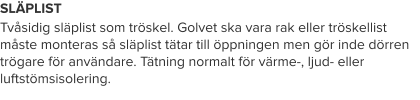 SLÄPLIST Tvåsidig släplist som tröskel. Golvet ska vara rak eller tröskellist måste monteras så släplist tätar till öppningen men gör inde dörren trögare för användare. Tätning normalt för värme-, ljud- eller luftstömsisolering.