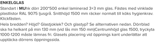 ENKELGLAS Standart i MUhk dörr 200*500 enkel laminerad 3+3 mm glas. Fästes med vinklade plastlistor RAL 9075 ljusgrå. Snitthöjd 1500 mm räcker normalt till köks hygienkrav. Klickfästen. Hela bredden? Höjd? Glastjoklek? Och glastyp? Se allternativen nedan. Dörrblad ska ha helkant på min 130 mm (vid lås min 150 mm)Centrumhöjd glas 1500, tryckyta 1000-1200 måste lämnas fri. Glasets placering vid öppnings kant underlättar att upptäcka dörrens öppningssida.