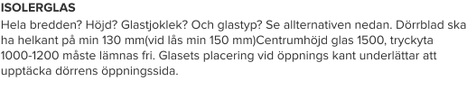 ISOLERGLAS Hela bredden? Höjd? Glastjoklek? Och glastyp? Se allternativen nedan. Dörrblad ska ha helkant på min 130 mm(vid lås min 150 mm)Centrumhöjd glas 1500, tryckyta 1000-1200 måste lämnas fri. Glasets placering vid öppnings kant underlättar att upptäcka dörrens öppningssida.