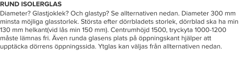 RUND ISOLERGLAS Diameter? Glastjoklek? Och glastyp? Se allternativen nedan. Diameter 300 mm minsta möjliga glasstorlek. Största efter dörrbladets storlek, dörrblad ska ha min 130 mm helkant(vid lås min 150 mm). Centrumhöjd 1500, tryckyta 1000-1200 måste lämnas fri. Även runda glasens plats på öppningskant hjälper att upptäcka dörrens öppningssida. Ytglas kan väljas från allternativen nedan.