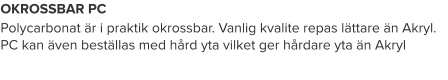 OKROSSBAR PC Polycarbonat är i praktik okrossbar. Vanlig kvalite repas lättare än Akryl. PC kan även beställas med hård yta vilket ger hårdare yta än Akryl