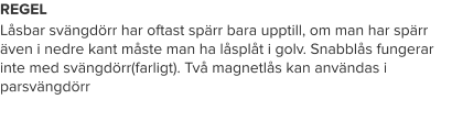 REGEL Låsbar svängdörr har oftast spärr bara upptill, om man har spärr även i nedre kant måste man ha låsplåt i golv. Snabblås fungerar inte med svängdörr(farligt). Två magnetlås kan användas i parsvängdörr