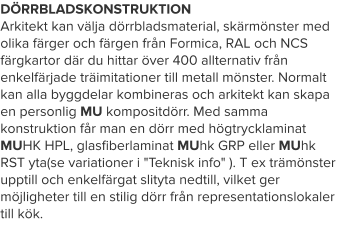 DÖRRBLADSKONSTRUKTION Arkitekt kan välja dörrbladsmaterial, skärmönster med olika färger och färgen från Formica, RAL och NCS färgkartor där du hittar över 400 allternativ från enkelfärjade träimitationer till metall mönster. Normalt kan alla byggdelar kombineras och arkitekt kan skapa en personlig MU kompositdörr. Med samma konstruktion får man en dörr med högtrycklaminat MUHK HPL, glasfiberlaminat MUhk GRP eller MUhk RST yta(se variationer i "Teknisk info" ). T ex trämönster upptill och enkelfärgat slityta nedtill, vilket ger möjligheter till en stilig dörr från representationslokaler till kök.