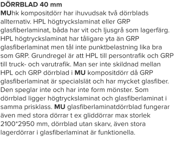 DÖRRBLAD 40 mm MUhk kompositdörr har ihuvudsak två dörrblads allternativ. HPL högtryckslaminat eller GRP glasfiberlaminat, båda har vit och ljusgrå som lagerfärg. HPL högtryckslaminat har tåligare yta än GRP glasfiberlaminat men tål inte punktbelastning lika bra som GRP. Grundregel är att HPL till persontrafik och GRP till truck- och varutrafik. Man ser inte skildnad mellan HPL och GRP dörrblad i MU kompositdörr då GRP glasfiberlaminat är specialslät och har mycket glasfiber. Den speglar inte och har inte form mönster. Som dörrblad ligger högtryckslaminat och glasfiberlaminat i samma prisklass. MU glasfiberlaminatdörrblad fungerar även med stora dörrar t ex gliddörrar max storlek 2100*2950 mm, dörrblad utan skarv, även stora lagerdörrar i glasfiberlaminat är funktionella.