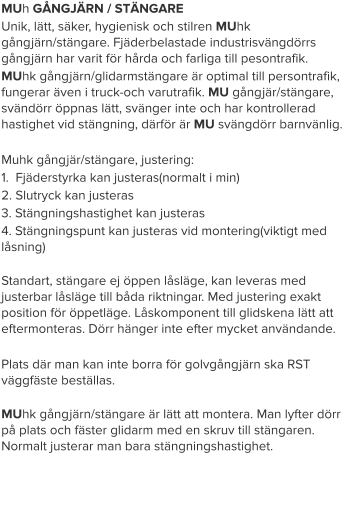 MUh GÅNGJÄRN / STÄNGARE Unik, lätt, säker, hygienisk och stilren MUhk gångjärn/stängare. Fjäderbelastade industrisvängdörrs gångjärn har varit för hårda och farliga till pesontrafik. MUhk gångjärn/glidarmstängare är optimal till persontrafik, fungerar även i truck-och varutrafik. MU gångjär/stängare, svändörr öppnas lätt, svänger inte och har kontrollerad hastighet vid stängning, därför är MU svängdörr barnvänlig.   Muhk gångjär/stängare, justering: 1.  Fjäderstyrka kan justeras(normalt i min) 2. Slutryck kan justeras 3. Stängningshastighet kan justeras 4. Stängningspunt kan justeras vid montering(viktigt med låsning) Standart, stängare ej öppen låsläge, kan leveras med justerbar låsläge till båda riktningar. Med justering exakt position för öppetläge. Låskomponent till glidskena lätt att eftermonteras. Dörr hänger inte efter mycket användande.  Plats där man kan inte borra för golvgångjärn ska RST väggfäste beställas. MUhk gångjärn/stängare är lätt att montera. Man lyfter dörr på plats och fäster glidarm med en skruv till stängaren. Normalt justerar man bara stängningshastighet.
