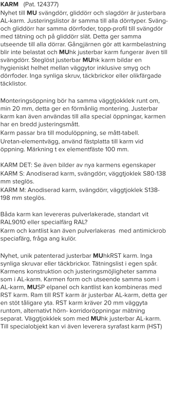 KARM   (Pat. 124377) Nyhet till MU svängdörr, gliddörr och slagdörr är justerbara AL-karm. Justeringslistor är samma till alla dörrtyper. Sväng- och gliddörr har samma dörrfoder, topp-profil till svängdör med tätning och på gliddörr slät. Detta ger samma utseende till alla dörrar. Gångjärnen gör att karmbelastning blir inte belastat och MUhk justerbar karm fungerar även till svängdörr. Steglöst justerbar MUhk karm bildar en hygieniskt helhet mellan väggytor inklusive smyg och dörrfoder. Inga synliga skruv, täckbrickor eller olikfärgade täcklistor.  Monteringsöppning bör ha samma väggtjokklek runt om, min 20 mm, detta ger en förmånlig montering. Justerbar karm kan även användas till alla special öppningar, karmen har en bredd justeringsmått. Karm passar bra till modulöppning, se mått-tabell. Uretan-elementvägg, använd fästplatta till karm vid öppning. Märkning t ex elementfäste 100 mm.KARM DET: Se även bilder av nya karmens egenskaper KARM S: Anodiserad karm, svängdörr, väggtjoklek S80-138 mm steglös. KARM M: Anodiserad karm, svängdörr, väggtjoklek S138-198 mm steglös. Båda karm kan levereras pulverlakerade, standart vit RAL9010 eller specialfärg RAL? Karm och kantlist kan även pulverlakeras  med antimickrob speciafärg, fråga ang kulör.  Nyhet, unik patenterad justerbar MUhkRST karm. Inga synliga skruvar eller täckbrickor. Tätningslist i egen spår. Karmens konstruktion och justeringsmöjligheter samma som i AL-karm. Karmen form och utseende samma som i AL-karm, MUSP elpanel och kantlist kan kombineras med RST karm. Ram till RST karm är justerbar AL-karm, detta ger en stöt tåligare yta. RST karm kräver 20 mm väggyta runtom, alternativt hörn- korridoröppningar mätning separat. Väggtjokklek som med MUhk justerbar AL-karm. Till specialobjekt kan vi även leverera syrafast karm (HST)