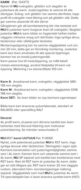 KARM   (Pat. 124377) Nyhet till MU svängdörr, gliddörr och slagdörr är justerbara AL-karm. Justeringslistor är samma till alla dörrtyper. Sväng- och gliddörr har samma dörrfoder, topp-profil till svängdör med tätning och på gliddörr slät. Detta ger samma utseende till alla dörrar. Gångjärnen gör att karmbelastning blir inte belastat och MUhk justerbar karm fungerar även till svängdörr. Steglöst justerbar MUhk karm bildar en hygieniskt helhet mellan väggytor inklusive smyg och dörrfoder. Inga synliga skruv, täckbrickor eller olikfärgade täcklistor. Monteringsöppning bör ha samma väggtjokklek runt om, min 20 mm, detta ger en förmånlig montering. Justerbar karm kan även användas till alla special öppningar, karmen har en bredd justeringsmått. Karm passar bra till modulöppning, se mått-tabell Uretan-elementvägg, använd fästplatta till karm vid öppning. Märkning t ex elementfäste 100 mm   Karm S:  Anodiserad karm, svängdörr, väggtjoklek S80-138 mm steglös. Karm M:  Anodiserad karm, svängdörr, väggtjoklek S138-198 mm steglös. Karm DET:  Se även bilder av nya karmens egenskaper  Båda karm kan levereras pulverlakerade, standart vit RAL9010 eller specialfärg RAL? Decoral  AL-profil karm, el-panel och dörrens kantlist kan även behanlas med Decoral foliering som motsvarar pulverlakering. Se mönster www.vivadec.fi  MUhRST karmi UUTUUS Pat. FI 8069 Nyhet, unik patenterad justerbar MUhk RST karm. Inga synliga skruvar eller täckbrickor. Tätningslist i egen spår. Karmens konstruktion och justeringsmöjligheter samma som i AL-karm. Karmen form och utseende samma som i AL-karm, MU SP elpanel och kantlist kan kombineras med RST karm. Ram till RST karm är justerbar AL-karm, detta ger en stöt tåligare yta. RST karm kräver 20 mm väggyta runtom, alternativt hörn- korridoröppningar mätning separat. Väggtjokklek som med MUhk justerbar AL-karm. Till specialobjekt kan vi även leverera syrafast karm (HST)