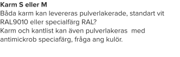 Karm S eller M Båda karm kan levereras pulverlakerade, standart vit RAL9010 eller specialfärg RAL? Karm och kantlist kan även pulverlakeras  med antimickrob speciafärg, fråga ang kulör.