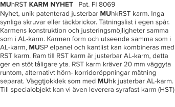 MUhRST KARM NYHET   Pat. FI 8069 Nyhet, unik patenterad justerbar MUhkRST karm. Inga synliga skruvar eller täckbrickor. Tätningslist i egen spår. Karmens konstruktion och justeringsmöjligheter samma som i AL-karm. Karmen form och utseende samma som i AL-karm, MUSP elpanel och kantlist kan kombineras med RST karm. Ram till RST karm är justerbar AL-karm, detta ger en stöt tåligare yta. RST karm kräver 20 mm väggyta runtom, alternativt hörn- korridoröppningar mätning separat. Väggtjokklek som med MUhk justerbar AL-karm. Till specialobjekt kan vi även leverera syrafast karm (HST)