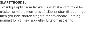 SLÄPTTRÖSKEL Tvåsidig släplist som tröskel. Golvet ska vara rak eller tröskellist måste monteras så släplist tätar till öppningen men gör inde dörren trögare för användare. Tätning normalt för värme-, ljud- eller luftstömsisolering.