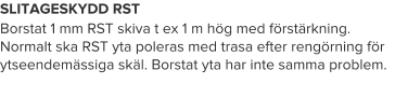 SLITAGESKYDD RST Borstat 1 mm RST skiva t ex 1 m hög med förstärkning. Normalt ska RST yta poleras med trasa efter rengörning för ytseendemässiga skäl. Borstat yta har inte samma problem.