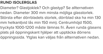 RUND ISOLERGLAS Diameter? Glastjoklek? Och glastyp? Se allternativen nedan. Diameter 300 mm minsta möjliga glasstorlek. Största efter dörrbladets storlek, dörrblad ska ha min 130 mm helkant(vid lås min 150 mm). Centrumhöjd 1500, tryckyta 1000-1200 måste lämnas fri. Även runda glasens plats på öppningskant hjälper att upptäcka dörrens öppningssida. Ytglas kan väljas från allternativen nedan.