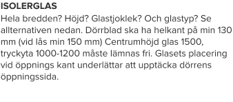 ISOLERGLAS Hela bredden? Höjd? Glastjoklek? Och glastyp? Se allternativen nedan. Dörrblad ska ha helkant på min 130 mm (vid lås min 150 mm) Centrumhöjd glas 1500, tryckyta 1000-1200 måste lämnas fri. Glasets placering vid öppnings kant underlättar att upptäcka dörrens öppningssida.