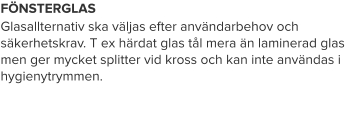 FÖNSTERGLAS Glasallternativ ska väljas efter användarbehov och säkerhetskrav. T ex härdat glas tål mera än laminerad glas men ger mycket splitter vid kross och kan inte användas i hygienytrymmen.
