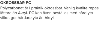 OKROSSBAR PC Polycarbonat är i praktik okrossbar. Vanlig kvalite repas lättare än Akryl. PC kan även beställas med hård yta vilket ger hårdare yta än Akryl