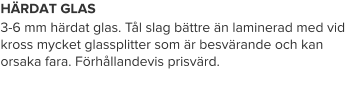 HÄRDAT GLAS 3-6 mm härdat glas. Tål slag bättre än laminerad med vid kross mycket glassplitter som är besvärande och kan orsaka fara. Förhållandevis prisvärd.