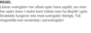 REGEL Låsbar svängdörr har oftast spärr bara upptill, om man har spärr även i nedre kant måste man ha låsplåt i golv. Snabblås fungerar inte med svängdörr (farligt). Två magnetlås kan användas i parsvängdörr
