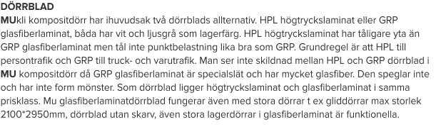 DÖRRBLAD MUkli kompositdörr har ihuvudsak två dörrblads allternativ. HPL högtryckslaminat eller GRP glasfiberlaminat, båda har vit och ljusgrå som lagerfärg. HPL högtryckslaminat har tåligare yta än GRP glasfiberlaminat men tål inte punktbelastning lika bra som GRP. Grundregel är att HPL till persontrafik och GRP till truck- och varutrafik. Man ser inte skildnad mellan HPL och GRP dörrblad i MU kompositdörr då GRP glasfiberlaminat är specialslät och har mycket glasfiber. Den speglar inte och har inte form mönster. Som dörrblad ligger högtryckslaminat och glasfiberlaminat i samma prisklass. Mu glasfiberlaminatdörrblad fungerar även med stora dörrar t ex gliddörrar max storlek 2100*2950mm, dörrblad utan skarv, även stora lagerdörrar i glasfiberlaminat är funktionella.